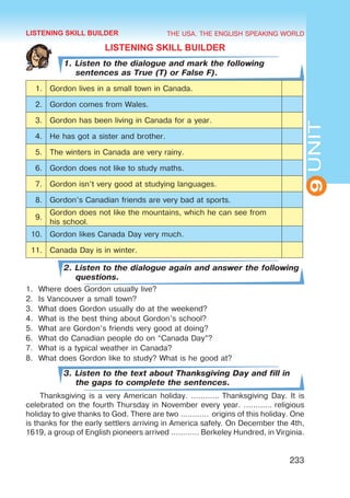 THE USA. THE ENGLISH SPEAKING WORLD
9
UNIT
233
LISTENING SKILL BUILDER
1. Listen to the dialogue and mark the following
sentences as True (T) or False F).
1. Gordon lives in a small town in Canada.
2. Gordon comes from Wales.
3. Gordon has been living in Canada for a year.
4. He has got a sister and brother.
5. The winters in Canada are very rainy.
6. Gordon does not like to study maths.
7. Gordon isn’t very good at studying languages.
8. Gordon’s Canadian friends are very bad at sports.
9.
Gordon does not like the mountains, which he can see from
his school.
10. Gordon likes Canada Day very much.
11. Canada Day is in winter.
2. Listen to the dialogue again and answer the following
questions.
1.	 Where does Gordon usually live?
2.	 Is Vancouver a small town?
3.	 What does Gordon usually do at the weekend?
4.	 What is the best thing about Gordon’s school?
5.	 What are Gordon’s friends very good at doing?
6.	 What do Canadian people do on “Canada Day”?
7.	 What is a typical weather in Canada?
8.	 What does Gordon like to study? What is he good at?
3. Listen to the text about Thanksgiving Day and fill in
the gaps to complete the sentences.
Thanksgiving is a very American holiday. ………… Thanksgiving Day. It is
celebrated on the fourth Thursday in November every year. ………… religious
holiday to give thanks to God. There are two …………  origins of this holiday. One
is thanks for the early settlers arriving in America safely. On December the 4th,
1619, a group of English pioneers arrived ………… Berkeley Hundred, in Virginia.
LISTENING SKILL BUILDER
 