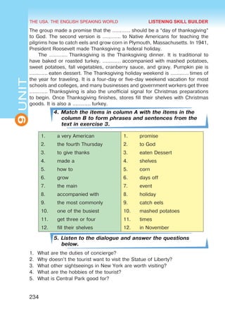 THE USA. THE ENGLISH SPEAKING WORLD
9
UNIT
234
The group made a promise that the ………… should be a “day of thanksgiving”
to God. The second version is ………… to Native Americans for teaching the
pilgrims how to catch eels and grow corn in Plymouth, Massachusetts. In 1941,
President Roosevelt made Thanksgiving a federal holiday.
The ………… Thanksgiving is the Thanksgiving dinner. It is traditional to
have baked or roasted turkey. ………… accompanied with mashed potatoes,
sweet potatoes, fall vegetables, cranberry sauce, and gravy. Pumpkin pie is
………… eaten dessert. The Thanksgiving holiday weekend is ………… times of
the year for traveling. It is a four-day or five-day weekend vacation for most
schools and colleges, and many businesses and government workers get three
………… Thanksgiving is also the unofficial signal for Christmas preparations
to begin. Once Thanksgiving finishes, stores fill their shelves with Christmas
goods. It is also a ………… turkey.
4. Match the items in column A with the items in the
column B to form phrases and sentences from the
text in exercise 3.
1.	 a very American 1.	 promise
2.	 the fourth Thursday 2.	 to God
3.	 to give thanks 3.	 eaten Dessert
4.	 made a 4.	 shelves
5.	 how to 5.	 corn
6.	 grow 6.	 days off
7.	 the main 7.	 event
8.	 accompanied with 8.	 holiday
9.	 the most commonly 9.	 catch eels
10.	 one of the busiest 10.	 mashed potatoes
11.	 get three or four 11.	 times
12.	 fill their shelves 12.	 in November
5. Listen to the dialogue and answer the questions
below.
1.	 What are the duties of concierge?
2.	 Why doesn’t the tourist want to visit the Statue of Liberty?
3.	 What other sightseeings in New York are worth visiting?
4.	 What are the hobbies of the tourist?
5.	 What is Central Park good for?
LISTENING SKILL BUILDER
 
