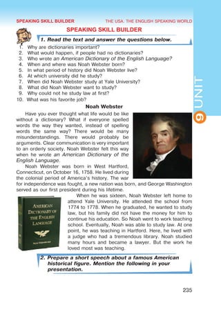 THE USA. THE ENGLISH SPEAKING WORLD
9
UNIT
235
SPEAKING SKILL BUILDER
1. Read the text and answer the questions below.
1.	 Why are dictionaries important?
2.	 What would happen, if people had no dictionaries?
3.	 Who wrote an American Dictionary of the English Language?
4.	 When and where was Noah Webster born?
5.	 In what period of history did Noah Webster live?
6.	 At which university did he study?
7.	 When did Noah Webster study at Yale University?
8.	 What did Noah Webster want to study?
9.	 Why could not he study law at first?
10.	 What was his favorite job?
Noah Webster
Have you ever thought what life would be like
without a dictionary? What if everyone spelled
words the way they wanted, instead of spelling
words the same way? There would be many
misunderstandings. There would probably be
arguments. Clear communication is very important
to an orderly society. Noah Webster felt this way
when he wrote an American Dictionary of the
English Language.
Noah Webster was born in West Hartford,
Connecticut, on October 16, 1758. He lived during
the colonial period of America’s history. The war
for independence was fought, a new nation was born, and George Washington
served as our first president during his lifetime.
When he was sixteen, Noah Webster left home to
attend Yale University. He attended the school from
1774 to 1778. When he graduated, he wanted to study
law, but his family did not have the money for him to
continue his education. So Noah went to work teaching
school. Eventually, Noah was able to study law. At one
point, he was teaching in Hartford. Here, he lived with
a judge who had a tremendous library. Noah studied
many hours and became a lawyer. But the work he
loved most was teaching.
2. Prepare a short speech about a famous American
historical figure. Mention the following in your
presentation.
SPEAKING SKILL BUILDER
 