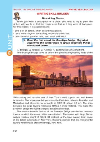 THE USA. THE ENGLISH SPEAKING WORLD
9
UNIT
238
WRITING SKILL BUILDER
Describing Places
When you write a description of a place, you need to try to paint the
picture with words so that the readers can feel as if they were at that place.
For this reason, it is a good idea to:
- give a lot of details, when describing a place;
- use a wide range of vocabulary, especially adjectives;
- describe what you can hear, see, smell and touch.
1. Read the text about the Brooklyn Bridge. Say what
adjectives the author uses to speak about the things
mentioned below.
1) Bridge; 2) Towers; 3) Arches; 4) Landmarks; 5) Monument.
The Brooklyn Bridge ranks as one of the greatest engineering feats of the
19th century and remains one of New York’s most popular and well known
landmarks. The impressive bridge spans the East river between Brooklyn and
Manhattan and stretches for a length of 5989 ft, about 1.8 km. The span
between the large towers measures 1595.5 ft (486 meters). This made the
Brooklyn Bridge the world’s largest suspension bridge.
The most noticeable feature of the Brooklyn Bridge are the two masonry
towers to which the many cables are attached. The towers with large Gothic
arches reach a height of 276 ft (84 meters), at the time making them some
of the tallest landmarks in New York. Roebling claimed that the monumental
towers would make Brooklyn Bridge, New York.
WRITING SKILL BUILDER
 