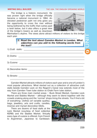 THE USA. THE ENGLISH SPEAKING WORLD
9
UNIT
239
The bridge is a historic monument. He
was proven right when the bridge officially
became a national monument in 1964. An
elevated pedestrian path not only gives you
the opportunity to cross the river without
being bothered by the traffic that rushes past
a level below, but it also offers a great view
of the bridge’s towers as well as downtown
Manhattan’s skyline. The views alone attract millions of visitors to this bridge
each year.
2. Read the text about Camden Market in London. What
adjectives can you add to the following words from
the text?
1)	Craft stalls: _________________________________________________________
_____________________________________________________________________
2)	Cloths: ______________________________________________________________
______________________________________________________________________
3)	Cuisine: _____________________________________________________________
_____________________________________________________________________
4)	Decorative items: _____________________________________________________
_____________________________________________________________________
5)	Streets: ______________________________________________________________
_____________________________________________________________________
Camden Market attracts millions of visitors each year and is one of London’s
most popular attractions. What started out as a collection of attractive craft
stalls beside Camden Lock on the Regent’s Canal now extends most of the
way from Camden Town tube station to Chalk Farm tube station.
There are three main market areas – Buck Street Market, Camden Lock
Market and Stables Market – although they seem to blend together with the
crowds snaking along and the ‘normal’ shops lining the streets. You’ll find a bit
of everything: clothes (of variable quality),
bags, jewellery, arts and crafts, candles,
incense and myriad decorative titbits.
There are dozens of food stalls at the
Lock Market (courtesy of food collective
KERB) and the Stables Market. Virtually
every type of cuisine is offered, from French
to Argentinian, Japanese to Caribbean.
WRITING SKILL BUILDER
 