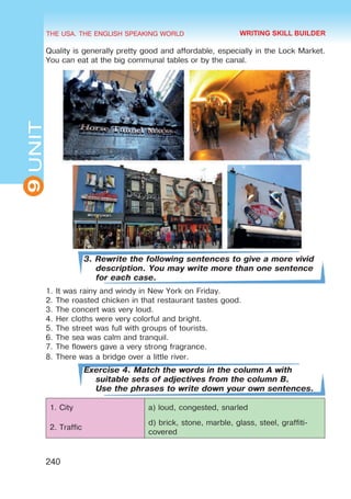 THE USA. THE ENGLISH SPEAKING WORLD
9
UNIT
240
Quality is generally pretty good and affordable, especially in the Lock Market.
You can eat at the big communal tables or by the canal.
3. Rewrite the following sentences to give a more vivid
description. You may write more than one sentence
for each case.
1.	It was rainy and windy in New York on Friday.
2.	The roasted chicken in that restaurant tastes good.
3.	The concert was very loud.
4.	Her cloths were very colorful and bright.
5.	The street was full with groups of tourists.
6.	The sea was calm and tranquil.
7.	The flowers gave a very strong fragrance.
8.	There was a bridge over a little river.
Exercise 4. Match the words in the column A with
suitable sets of adjectives from the column B.
Use the phrases to write down your own sentences.
1. City a) loud, congested, snarled
2. Traffic
d) brick, stone, marble, glass, steel, graffiti-
covered
WRITING SKILL BUILDER
 