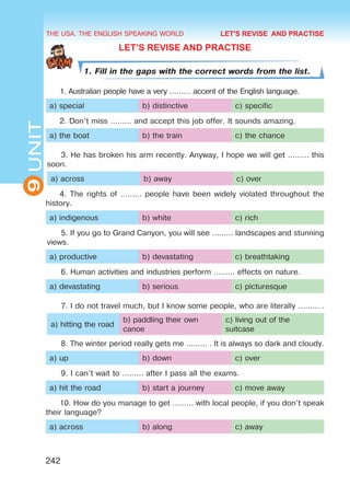 THE USA. THE ENGLISH SPEAKING WORLD
9
UNIT
242
LET’S REVISE AND PRACTISE
1. Fill in the gaps with the correct words from the list.
1. Australian people have a very ……… accent of the English language.
a) special b) distinctive c) specific
2. Don’t miss ……… and accept this job offer. It sounds amazing.
a) the boat b) the train c) the chance
3. He has broken his arm recently. Anyway, I hope we will get ……… this
soon.
a) across b) away c) over
4. The rights of ……… people have been widely violated throughout the
history.
a) indigenous b) white c) rich
5. If you go to Grand Canyon, you will see ……… landscapes and stunning
views.
a) productive b) devastating c) breathtaking
6. Human activities and industries perform ……… effects on nature.
a) devastating b) serious c) picturesque
7. I do not travel much, but I know some people, who are literally ……… .
a) hitting the road
b) paddling their own
canoe
c) living out of the
suitcase
8. The winter period really gets me ……… . It is always so dark and cloudy.
a) up b) down c) over
9. I can’t wait to ……… after I pass all the exams.
a) hit the road b) start a journey c) move away
10. How do you manage to get ……… with local people, if you don’t speak
their language?
a) across b) along c) away
LET'S REVISE AND PRACTISE
 