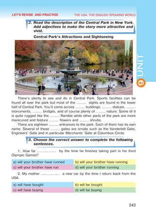 THE USA. THE ENGLISH SPEAKING WORLD
9
UNIT
243
2. Read the description of the Central Park in New York.
Add adjectives to make the story more attractive and
vivid.
Central Park’s Attractions and Sightseeing
There’s plenty to see and do in Central Park. Sports facilities can be
found all over the park but most of the ……… sights are found in the lower
half of Central Park. You’ll come across ……… buildings, ……… statues, ………
monuments, ……… bridges, and of course plenty of ……… nature. Some of it
is quite rugged like the ……… Ramble while other parts of the park are more
manicured and feature ……… flowers and ……… shrubs.
There are eighteen ……… entrances to the park. Each of them has its own
name. Several of these ……… gates are ornate such as the Vanderbilt Gate,
Engineers’ Gate and in particular Merchants’ Gate at Columbus Circle.
3. Choose the correct answer to complete the following
sentences.
1.	How far ……………… by the time he finishes taking part in his third
Olympic Games?
a) will your brother have runned b) will your brother have running
c) will your brother have run d) will your brother running
2. My mother ……………… a new car by the time I return back from the
USA.
a) will have bought b) will be bought
c) will have buying d) will be buying
LET'S REVISE AND PRACTISE
 