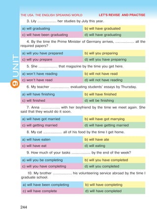 THE USA. THE ENGLISH SPEAKING WORLD
9
UNIT
244
LET'S REVISE AND PRACTISE
3. Lily ……………… her studies by July this year.
a) will graduating b) will have graduated
c) will have been graduating d) will have graduating
4. By the time the Prime Minister of Germany arrives, ……………… all the
required papers?
a) will you have prepared b) will you preparing
c) will you prepare d) will you have preparing
5. She ……………… that magazine by the time you get here.
a) won’t have reading b) will not have read
c) won’t have read d) will not have reading
6. My teacher ……………… evaluating students’ essays by Thursday.
a) will have finishing b) will have finished
c) will finished d) will be finishing
7. Anna ……………… with her boyfriend by the time we meet again. She
said that they would do it soon.
a) will have got married b) will have got marrying
c) will getting married d) will have getting married
8. My cat ……………… all of his food by the time I get home.
a) will have eaten b) will have ate
c) will have eat d) will eating
9. How much of your tasks ……………… by the end of the week?
a) will you be completing b) will you have completed
c) will you have completing d) will you completed
10. My brother ……………… his volunteering service abroad by the time I
graduate school.
a) will have been completing b) will have completing
c) will have complete d) will have completed
 