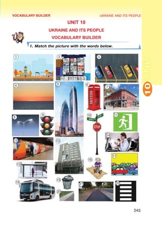 UKRAINE AND ITS PEOPLE
10
245
UNIT
UNIT 10
UKRAINE AND ITS PEOPLE
VOCABULARY BUILDER
1. Match the picture with the words below.
VOCABULARY BUILDER
1 2 3
4 5 6
7
8
9 10 11
12 13
14
15
16
17
18
19
20
21 22
 