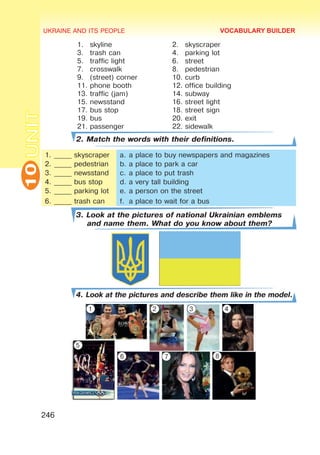 UKRAINE AND ITS PEOPLE
10
246
UNIT
1.	 skyline 2.	 skyscraper
3.	 trash can 4.	 parking lot
5.	 traffic light 6.	 street
7.	 crosswalk 8.	 pedestrian
9.	 (street) corner 10.	curb
11.	phone booth 12.	office building
13.	traffic (jam) 14.	subway
15.	newsstand 16.	street light
17.	bus stop 18.	street sign
19.	bus 20.	exit
21.	passenger 22.	sidewalk
2. Match the words with their definitions.
1.	_____ skyscraper
2.	_____ pedestrian
3.	_____ newsstand
4.	_____ bus stop
5.	_____ parking lot
6.	_____ trash can
a.	a place to buy newspapers and magazines
b.	a place to park a car
c.	a place to put trash
d.	a very tall building
e.	a person on the street
f.	 a place to wait for a bus
3. Look at the pictures of national Ukrainian emblems
and name them. What do you know about them?
4. Look at the pictures and describe them like in the model.
VOCABULARY BUILDER
1 2 3 4
5
6 7 8
 