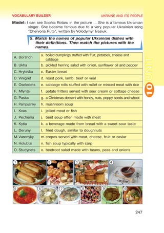 UKRAINE AND ITS PEOPLE
10
247
UNIT
Model: I can see Sophia Rotaru in the picture … She is a famous Ukrainian
singer. She became famous due to a very popular Ukrainian song
“Chervona Ruta”, written by Volodymyr Ivasiuk.
5. Match the names of popular Ukrainian dishes with
their definitions. Then match the pictures with the
names.
A.	Borshch
a.	 boiled dumplings stuffed with fruit, potatoes, cheese and
cabbage
B.	Ukha b.	pickled herring salad with onion, sunflower oil and pepper
C.	Hrybivka c.	Easter bread
D.	Vinigret d.	roast pork, lamb, beef or veal
E.	Oseledets e.	cabbage rolls stuffed with millet or minced meat with rice
F.	Mlyntsi f.	 potato fritters served with sour cream or cottage cheese
G.	Paska g.	a Christmas dessert with honey, nuts, poppy seeds and wheat
H.	Pampushky h.	mushroom soup
I.	 Kvas i.	 jellied meat or fish
J.	Pechenia j.	 beet soup often made with meat
K.	Kytia k.	a beverage made from bread with a sweet-sour taste
L.	Deruny l.	 fried dough, similar to doughnuts
M.	
Varenyky m.	
crepes served with meat, cheese, fruit or caviar
N.	Holubtsi n.	fish soup typically with carp
O.	Studynets o.	beetroot salad made with beans, peas and onions
VOCABULARY BUILDER
1 2 3 4
5 6 7 8 9 10
 