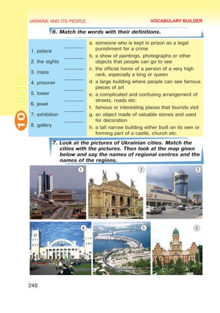 UKRAINE AND ITS PEOPLE
10
248
UNIT
6. Match the words with their definitions.
1. palace
2. the sights
3. maze
4. prisoner
5. tower
6. jewel
7. exhibition
8. gallery
________
________
________
________
________
________
________
________
a.	someone who is kept in prison as a legal
punishment for a crime
b.	a show of paintings, photographs or other
objects that people can go to see
c.	the official home of a person of a very high
rank, especially a king or queen
d.	a large building where people can see famous
pieces of art
e.	a complicated and confusing arrangement of
streets, roads etc.
f.	 famous or interesting places that tourists visit
g.	an object made of valuable stones and used
for decoration
h.	a tall narrow building either built on its own or
forming part of a castle, church etc.
7. Look at the pictures of Ukrainian cities. Match the
cities with the pictures. Then look at the map given
below and say the names of regional centres and the
names of the regions.
VOCABULARY BUILDER
1 2 3
4 5 6
 