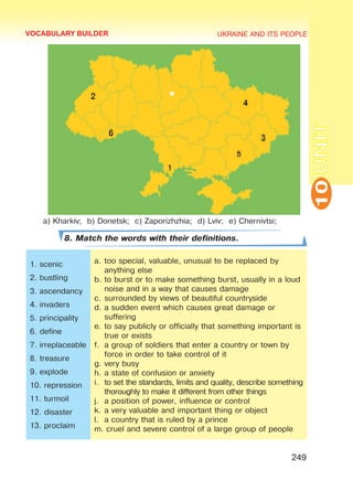 UKRAINE AND ITS PEOPLE
10
249
UNIT
a) Kharkiv; b) Donetsk; c) Zaporizhzhia; d) Lviv; e) Chernivtsi;
8. Match the words with their definitions.
1. scenic
2. bustling
3. ascendancy
4. invaders
5. principality
6. define
7. irreplaceable
8. treasure
9. explode
10. repression
11. turmoil
12. disaster
13. proclaim
a.	too special, valuable, unusual to be replaced by
anything else
b.	to burst or to make something burst, usually in a loud
noise and in a way that causes damage
c.	surrounded by views of beautiful countryside
d.	a sudden event which causes great damage or
suffering
e.	to say publicly or officially that something important is
true or exists
f.	 a group of soldiers that enter a country or town by
force in order to take control of it
g.	very busy
h.	a state of confusion or anxiety
i.	 to set the standards, limits and quality, describe something
thoroughly to make it different from other things
j.	 a position of power, influence or control
k.	a very valuable and important thing or object
l.	 a country that is ruled by a prince
m. cruel and severe control of a large group of people
VOCABULARY BUILDER
 