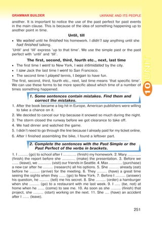 UKRAINE AND ITS PEOPLE
10
251
UNIT
another. It is important to notice the use of the past perfect for past events
in the main clause. This is because of the idea of something happening up to
another point in time.
Until, till
•	 We waited until he finished his homework. I didn’t say anything until she
had finished talking.
‘Until’ and ‘till’ express ‘up to that time’. We use the simple past or the past
perfect with ‘until’ and ‘till’.
The first, second, third, fourth etc., next, last time
•	 The first time I went to New York, I was intimidated by the city.
•	 I saw Jack the last time I went to San Francisco.
•	 The second time I played tennis, I began to have fun.
The first, second, third, fourth etc., next, last time means ‘that specific time’.
We can use these forms to be more specific about which time of a number of
times something happened.
1. Some sentences contain mistakes. Find them and
correct the mistakes.
1.	After the book became a big hit in Europe, American publishers were willing
to take a chance on it.
2.	We decided to cancel our trip because it snowed so much during the night.
3.	The storm closed the runway before we got clearance to take off.
4.	We had dinner and watched the game.
5.	I didn’t need to go through the line because I already paid for my ticket online.
6.	After I finished assembling the bike, I found a leftover part.
2. Complete the sentences with the Past Simple or the
Past Perfect of the verbs in brackets.
1. I ……… (go) to school after I ………… (finish) my homework. 2. Mary …………
(finish) the report before she ………… (make) the presentation. 3. Before we
…… (leave), we ………… (visit) our friends in Seattle. 4. Max ………… (purchase)
a new car after he ……… (research) all his options. 5. She ……… already (eat)
before he ……… (arrive) for the meeting. 6. They ……… (have) a great time
seeing the sights when they …… (go) to New York. 7. Before I ……… (answer)
his question, he ……… (tell) me his secret. 8. She ……… (order) a hamburger
when she ……… (go) to a restaurant with me last week. 9. I ..… (be, not) at
home when he …… (come) to see me. 10. As soon as she ……… (finish) that
project, she ……… (start) working on the next. 11. She .… (have) an accident
after I …… (leave).
GRAMMAR BUILDER
 