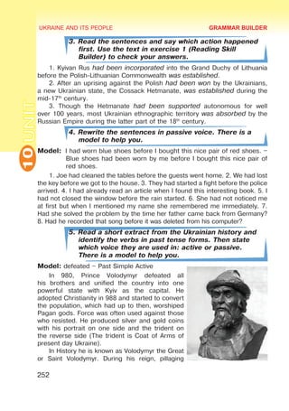 UKRAINE AND ITS PEOPLE
10
252
UNIT
3. Read the sentences and say which action happened
first. Use the text in exercise 1 (Reading Skill
Builder) to check your answers.
1. Kyivan Rus had been incorporated into the Grand Duchy of Lithuania
before the Polish-Lithuanian Commonwealth was established.
2. After an uprising against the Polish had been won by the Ukrainians,
a new Ukrainian state, the Cossack Hetmanate, was established during the
mid-17th
century.
3. Though the Hetmanate had been supported autonomous for well
over 100 years, most Ukrainian ethnographic territory was absorbed by the
Russian Empire during the latter part of the 18th
century.
4. Rewrite the sentences in passive voice. There is a
model to help you.
Model:	 I had worn blue shoes before I bought this nice pair of red shoes. –
Blue shoes had been worn by me before I bought this nice pair of
red shoes.
1. Joe had cleaned the tables before the guests went home. 2. We had lost
the key before we got to the house. 3. They had started a fight before the police
arrived. 4. I had already read an article when I found this interesting book. 5. I
had not closed the window before the rain started. 6. She had not noticed me
at first but when I mentioned my name she remembered me immediately. 7.
Had she solved the problem by the time her father came back from Germany?
8. Had he recorded that song before it was deleted from his computer?
5. Read a short extract from the Ukrainian history and
identify the verbs in past tense forms. Then state
which voice they are used in: active or passive.
There is a model to help you.
Model: defeated – Past Simple Active
In 980, Prince Volodymyr defeated all
his brothers and unified the country into one
powerful state with Kyiv as the capital. He
adopted Christianity in 988 and started to convert
the population, which had up to then, worshiped
Pagan gods. Force was often used against those
who resisted. He produced silver and gold coins
with his portrait on one side and the trident on
the reverse side (The trident is Coat of Arms of
present day Ukraine).
In History he is known as Volodymyr the Great
or Saint Volodymyr. During his reign, pillaging
GRAMMAR BUILDER
 