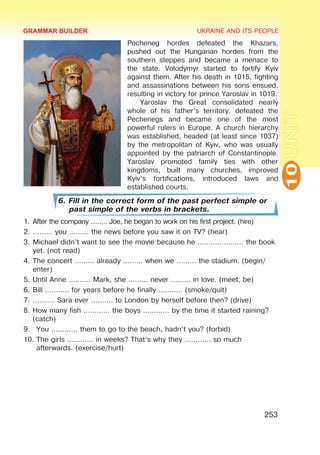 UKRAINE AND ITS PEOPLE
10
253
UNIT
Pecheneg hordes defeated the Khazars,
pushed out the Hungarian hordes from the
southern steppes and became a menace to
the state. Volodymyr started to fortify Kyiv
against them. After his death in 1015, fighting
and assassinations between his sons ensued,
resulting in victory for prince Yaroslav in 1019.
Yaroslav the Great consolidated nearly
whole of his father’s territory, defeated the
Pechenegs and became one of the most
powerful rulers in Europe. A church hierarchy
was established, headed (at least since 1037)
by the metropolitan of Kyiv, who was usually
appointed by the patriarch of Constantinople.
Yaroslav promoted family ties with other
kingdoms, built many churches, improved
Kyiv’s fortifications, introduced laws and
established courts.
6. Fill in the correct form of the past perfect simple or
past simple of the verbs in brackets.
1.	After the company …….. Joe, he began to work on his first project. (hire)
2.	……… you ……… the news before you saw it on TV? (hear)
3.	Michael didn’t want to see the movie because he ………………… the book
yet. (not read)
4.	The concert ……… already ……… when we ……… the stadium. (begin/
enter)
5.	Until Anne .……… Mark, she ……… never ……… in love. (meet, be)
6.	Bill ..……… for years before he finally ..……… (smoke/quit)
7.	.……… Sara ever .……… to London by herself before then? (drive)
8.	How many fish ………… the boys ………… by the time it started raining?
(catch)
9.	 You ………… them to go to the beach, hadn’t you? (forbid)
10.	The girls ………… in weeks? That’s why they ………… so much
afterwards. (exercise/hurt)
GRAMMAR BUILDER
 