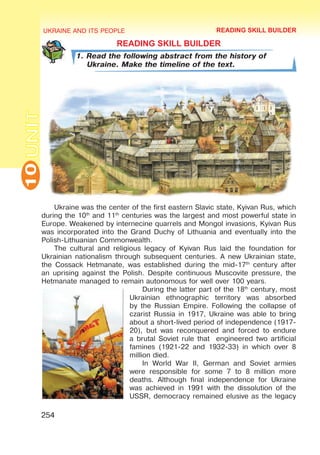 UKRAINE AND ITS PEOPLE
10
254
UNIT
READING SKILL BUILDER
1. Read the following abstract from the history of
Ukraine. Make the timeline of the text.
Ukraine was the center of the first eastern Slavic state, Kyivan Rus, which
during the 10th
and 11th
centuries was the largest and most powerful state in
Europe. Weakened by internecine quarrels and Mongol invasions, Kyivan Rus
was incorporated into the Grand Duchy of Lithuania and eventually into the
Polish-Lithuanian Commonwealth.
The cultural and religious legacy of Kyivan Rus laid the foundation for
Ukrainian nationalism through subsequent centuries. A new Ukrainian state,
the Cossack Hetmanate, was established during the mid-17th
century after
an uprising against the Polish. Despite continuous Muscovite pressure, the
Hetmanate managed to remain autonomous for well over 100 years.
During the latter part of the 18th
century, most
Ukrainian ethnographic territory was absorbed
by the Russian Empire. Following the collapse of
czarist Russia in 1917, Ukraine was able to bring
about a short-lived period of independence (1917-
20), but was reconquered and forced to endure
a brutal Soviet rule that engineered two artificial
famines (1921-22 and 1932-33) in which over 8
million died.
In World War II, German and Soviet armies
were responsible for some 7 to 8 million more
deaths. Although final independence for Ukraine
was achieved in 1991 with the dissolution of the
USSR, democracy remained elusive as the legacy
READING SKILL BUILDER
 