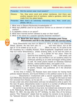 UKRAINE AND ITS PEOPLE
10
256
UNIT
Presenter: Did the women wear much jewelry?
Oksana: Yes, they wore coral and amber necklaces. And there was
another popular kind of necklace, called a gerdana, which was
made from tiny glass beads.
Presenter: Well, that’s an extremely interesting story. Now, could you,
please, tell us….
1.	What area is Oksana Rozhanska knowledgable in?
2.	What was plakhta used for by Ukrainian women as an element of national
clothes?
3.	Is zapaska a dress or an apron?
4.	What were married women allowed to wear on their head?
5.	What is the name for a popular typically Ukrainian necklace?
3. Read the text about a famous Ukrainian poet Taras
Shevchenko and fill in the blanks with the correct item.
Taras Shevchenko was born on March 9, 1814, in what is now Cherkasy
Oblast, Ukraine. He was born into (1) ………… and hard labour, but at the
age of 12 he ended up as an (2) ………… . When he was 14, he came to be
the houseboy for a wealthy Russian, Pavel Engelhardt. Engelhardt could not
help but notice Shevchenko’s artistic drawing skills, so he had him work as
a(n) (3) ………… to a painter for four years. There he
spent his time sketching and (4) ………… with artists, and
soon after he was enrolled in an art academy where he
continued painting as an artist and began writing poetry
as well. He wrote poems based on Ukrainian historical
themes, radical political ideas, and spoke of (5) …………
of the Russian tsarist regime. In 1840, his first collection
of poems, Kobzar, was published, all in the Ukrainian
language.
At this time in history, the Russian tsars were known for having harsh
policies toward Ukraine, and found thinkers in the political scene to be a (6)
…………. . Shevchenko’s involvement with a secret organization called the
Cyril-Methodius Society proved to be (7) ………… enough for the tsars to have
him removed from Russia, so he was (8) ………… to Siberia. While in Siberia,
he was under very strict observation and was not allowed to write or paint. For
the next 10 years, Shevchenko wrote in secret in a number of different forts
across Siberia. In 1857, he was returned to Russia from exile.
He wanted to go to Ukraine to buy land, but instead was ordered to return
to St. Petersburg. While Shevchenko was in St. Petersburg, he fell ill and on
March 10, 1861, the day after his 47th
birthday, he died. One of his famous
poems “The Testament” stated that he wanted his remains to be buried in
his “beloved Ukraine” when he dies. Taras Shevchenko is one of Ukraine’s
READING SKILL BUILDER
 