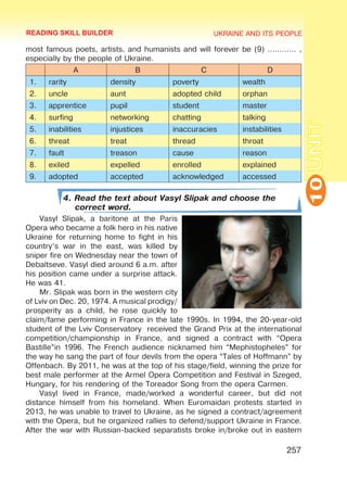 UKRAINE AND ITS PEOPLE
10
257
UNIT
most famous poets, artists, and humanists and will forever be (9) ………… ,
especially by the people of Ukraine.
A B C D
1. rarity density poverty wealth
2. uncle aunt adopted child orphan
3. apprentice pupil student master
4. surfing networking chatting talking
5. inabilities injustices inaccuracies instabilities
6. threat treat thread throat
7. fault treason cause reason
8. exiled expelled enrolled explained
9. adopted accepted acknowledged accessed
4. Read the text about Vasyl Slipak and choose the
correct word.
Vasyl Slipak, a baritone at the Paris
Opera who became a folk hero in his native
Ukraine for returning home to fight in his
country’s war in the east, was killed by
sniper fire on Wednesday near the town of
Debaltseve. Vasyl died around 6 a.m. after
his position came under a surprise attack.
He was 41.
Mr. Slipak was born in the western city
of Lviv on Dec. 20, 1974. A musical prodigy/
prosperity as a child, he rose quickly to
claim/fame performing in France in the late 1990s. In 1994, the 20-year-old
student of the Lviv Conservatory received the Grand Prix at the international
competition/championship in France, and signed a contract with “Opera
Bastille”in 1996. The French audience nicknamed him “Mephistopheles” for
the way he sang the part of four devils from the opera “Tales of Hoffmann” by
Offenbach. By 2011, he was at the top of his stage/field, winning the prize for
best male performer at the Armel Opera Competition and Festival in Szeged,
Hungary, for his rendering of the Toreador Song from the opera Carmen.
Vasyl lived in France, made/worked a wonderful career, but did not
distance himself from his homeland. When Euromaidan protests started in
2013, he was unable to travel to Ukraine, as he signed a contract/agreement
with the Opera, but he organized rallies to defend/support Ukraine in France.
After the war with Russian-backed separatists broke in/broke out in eastern
READING SKILL BUILDER
 
