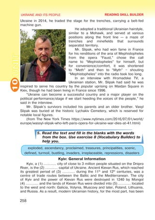 UKRAINE AND ITS PEOPLE
10
258
UNITUkraine in 2014, he traded the stage for the trenches, carrying a belt-fed
machine gun.
He adopted a traditional Ukrainian hairstyle,
similar to a Mohawk, and served at various
positions along the front line — a maze of
trenches and minefields that surrounds
separatist territory.
Mr. Slipak, who had won fame in France
for his renditions of the aria of Mephistopheles
from the opera “Faust,” chose the call
name to “Mephistopheles” for himself, but
for convenience/comfort, it was shortened
to “Meth” and then to “Myth” – shouting
“Mephistopheles” into the radio took too long.
In an interview with Hromadske TV, a
Ukrainian station, Mr. Slipak had said he was
inspired to serve his country by the popular uprising on Maidan Square in
Kiev, though he had been living in France since 1996.
“Ukraine can become a successful country and a major player on the
political performance/stage if we start heeding the voices of the people,” he
said in the interview.
Mr. Slipak’s survivors included his parents and an older brother. Vasyl
Slipak was buried at the historic Lychakiv Cemetery, which is reserved for
notable local figures.
(from The New York Times https://www.nytimes.com/2016/07/01/world/
europe/wassyl-slipak-who-left-paris-opera-for-ukraine-war-dies-at-41.html)
5. Read the text and fill in the blanks with the words
from the box. Use exercise 8 (Vocabulary Builder) to
help you.
exploded, ascendancy, proclaimed, treasures, principalities, scenic,
defined, turmoil, bustling, invaders, irreplaceable, repressions, disasters
Kyiv: General Information
Kyiv, a (1) ………… city of close to 3 million people situated on the Dnipro
River, is the (2) ………… capital of Ukraine. Ancient Kievan Rus, which reached
its greatest period of (3) ………… during the 11th
and 12th
centuries, was a
centre of trade routes between the Baltic and the Mediterranean. The city
of Kyiv and the power of Kievan Rus were destroyed in 1240 by Mongol
(4) ………… and the lands of Kievan Rus were divided into (5) ………… located
to the west and north: Galicia, Volynia, Muscovy and later, Poland, Lithuania,
and Russia. As a result, modern Ukrainian history, for the most part, has been
READING SKILL BUILDER
 