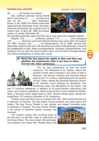 UKRAINE AND ITS PEOPLE
10
259
UNIT
(6) ………… by foreign occupation.
Kyiv suffered severely during World
War II, and many (7) ………… architectural
and art (8)  ………… were destroyed.
Earlier in the 1930’s the Soviet authorities
systematically destroyed many churches.
Extensive restoration has revived much of
historic Kyiv. In April 26, 1986, the nuclear
reactor at nearby Chernobyl (9) ………… ,
but scientists generally agree that the city is now safe from radiation effects.
Despite (10) ………… , suffering, political (11) ………… , and ecological
(12) ………… , Ukraine’s spirit and national identity have never died. On August
24, 1991, Ukraine (13) ………… its independence. As of 1994, Ukraine has
diplomatic relations with over 135 countries and close to 60 diplomatic missions
are established in Kyiv. News correspondents, business representatives, and
students from all over the world reside in Kyiv, and the flow of foreign tourists
and official delegations is heavy year round.
6. Read the text about the sights in Kyiv and then say
whether the statements after it are true or false.
Correct the false sentences.
The art and architecture of Kyiv are world
treasures. The Cathedral of St. Sophia, where the
princes of Kyiv were crowned in the years of Kyiv’s
blossom, has famous mosaics and frescoes dating
back to the 11th
century. Overlooking the old section
of Kyiv, Podol, stands the Ukrainian Baroque church
of St. Andrew, much beloved by Ukrainians. The
Pecherska Lavra, the Monastery of the Caves, has
two 11th
-century cathedrals, in addition to its world-famous catacombs, bell
tower, and museum collections. Close to the centre of town stands the Golden
Gate, a structure which dates back to 1037. Several blocks away, stands the
magnificent 19th
-century Cathedral of St. Volodymyr.
Theatre lovers will find much to choose from here. Most performances are
in Ukrainian or Russian. The Kyiv Opera House presents very good opera and
ballets. The Kyiv Young Theatre is very popular and stages innovative plays
in Ukrainian or Russian. The Ivan Franko Theatre
is the centre of Ukrainian drama, comedy, and
musicals.
The modern centre with surviving parts of
the old city is on the hilly west, or right bank, of
the Dnipro River. The main street, Khreshchatyk,
runs between two steep hills. Parallel about half
READING SKILL BUILDER
 