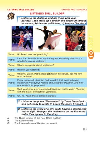 UKRAINE AND ITS PEOPLE
10
261
UNIT
LISTENING SKILL BUILDER
1. Listen to the dialogue and act it out with your
partner. Then make up a similar one about: a) famous
musicians; b) famous politicians; c) famous film stars.
Victor: Hi, Petro. How are you doing?
Petro:
I am fine. Actually, I can say I am great, especially after such a
wonderful day as yesterday.
Victor: What’s so special about yesterday?
Petro: Haven’t you watched?
Victor:
What??? Listen, Petro, stop getting on my nerves. Tell me now
what I missed.
Petro:
Every respected Ukrainian had to watch that exciting boxing
match with Volodymyr Klichko and Alexander Povetkin. And how
graciously Volodymyr won!!!
Victor:
Well, you know, every respected Ukrainian had to watch “Dancing
with the Stars” competition yesterday.
Petro: Oh, no. Again these ballroom dances.
2. Listen to the poem “Testament” by Taras Shevchenko
and get ready to recite it. Learn the poem by heart.
3. Listen to the story of a city guide having a sightseeing
tour in Kyiv. Then put the landmarks on the list in the
order they appear in the story.
A.	 The Globe in front of the Post Office Building
B.	 The Conservatoire
C.	 The Independence of Ukraine monument
LISTENING SKILL BUILDER
 