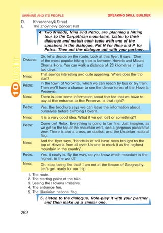 UKRAINE AND ITS PEOPLE
10
262
UNITD.	 Khreshchatyk Street
E.	 The Zhovtnevy Concert Hall
4. Two friends, Nina and Petro, are planning a hiking
tour to the Carpathian mountains. Listen to their
dialogue and match each topic with one of the
speakers in the dialogue. Put N for Nina and P for
Petro. Then act the dialogue out with your partner.
Oksana:
Ok, let’s decide on the route. Look at this flyer. It says, ‘One
of the most popular hiking trips is between Hoverla and Mount
Chorna Hora. You can walk a distance of 23 kilometres in just
two days.’
Nina:
That sounds interesting and quite appealing. Where does the trip
start?
Petro:
In the town of Vorokhta, which we can reach by bus or by train.
Then we’ll have a chance to see the dense forest of the Hoverla
Preserve.
Nina: There is also some information about the fee that we have to
pay at the entrance to the Preserve. Is that right?
Petro: Yes, the brochure says we can leave the information about
ourselves before climbing Hoverla.
Nina: It is a very good idea. What if we get lost or something?!
Petro: Come on! Relax. Everything is going to be fine. Just imagine, as
we get to the top of the mountain we’ll, see a gorgeous panoramic
view. There is also a cross, an obelisk, and the Ukrainian national
flag.
Nina:
And the flyer says, ‘Handfuls of soil have been brought to the
top of Hoverla from all over Ukraine to mark it as the highest
mountain in the country’.
Petro: Yes, it really is. By the way, do you know which mountain is the
highest in the world?
Nina: Oh, stop being like that! I am not at the lesson of Geography.
Let’s get ready for our trip…
1. The route.
2. The starting point of the hike.
3. Seeing the Hoverla Preserve.
4. The entrance fee.
5. The Ukrainian national flag.
5. Listen to the dialogue. Role-play it with your partner
and then make up a similar one.
SPEAKING SKILL BUILDER
 