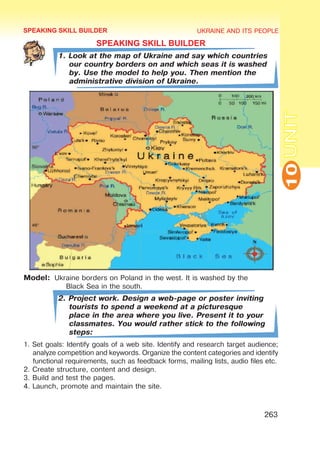 UKRAINE AND ITS PEOPLE
10
263
UNIT
SPEAKING SKILL BUILDER
1. Look at the map of Ukraine and say which countries
our country borders on and which seas it is washed
by. Use the model to help you. Then mention the
administrative division of Ukraine.
Model:	 Ukraine borders on Poland in the west. It is washed by the 			
	 Black Sea in the south.
2. Project work. Design a web-page or poster inviting
tourists to spend a weekend at a picturesque
place in the area where you live. Present it to your
classmates. You would rather stick to the following
steps:
1. Set goals: Identify goals of a web site. Identify and research target audience;
analyze competition and keywords. Organize the content categories and identify
functional requirements, such as feedback forms, mailing lists, audio files etc.
2. Create structure, content and design.
3. Build and test the pages.
4. Launch, promote and maintain the site.
SPEAKING SKILL BUILDER
 