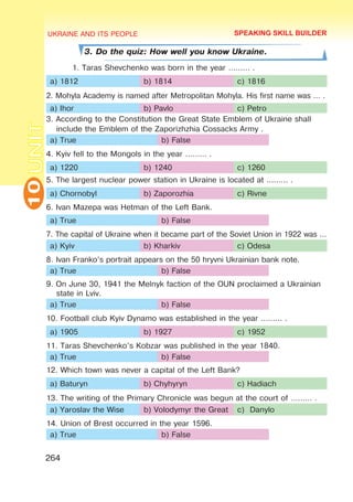 UKRAINE AND ITS PEOPLE
10
264
UNIT
3. Do the quiz: How well you know Ukraine.
1. Taras Shevchenko was born in the year ……… .
a) 1812 b) 1814 c) 1816
2. Mohyla Academy is named after Metropolitan Mohyla. His first name was … .
a) Ihor b) Pavlo c) Petro
3. According to the Constitution the Great State Emblem of Ukraine shall
include the Emblem of the Zaporizhzhia Cossacks Army .
a) True b) False
4. Kyiv fell to the Mongols in the year ……… .
a) 1220 b) 1240 c) 1260
5. The largest nuclear power station in Ukraine is located at ……… .
a) Chornobyl b) Zaporozhia c) Rivne
6. Ivan Mazepa was Hetman of the Left Bank.
a) True b) False
7. The capital of Ukraine when it became part of the Soviet Union in 1922 was …
a) Kyiv b) Kharkiv c) Odesa
8. Ivan Franko’s portrait appears on the 50 hryvni Ukrainian bank note.
a) True b) False
9. On June 30, 1941 the Melnyk faction of the OUN proclaimed a Ukrainian
state in Lviv.
a) True b) False
10. Football club Kyiv Dynamo was established in the year ……… .
a) 1905 b) 1927 c) 1952
11. Taras Shevchenko’s Kobzar was published in the year 1840.
a) True b) False
12. Which town was never a capital of the Left Bank?
a) Baturyn b) Chyhyryn c) Hadiach
13. The writing of the Primary Chronicle was begun at the court of ……… .
a) Yaroslav the Wise b) Volodymyr the Great c) Danylo
14. Union of Brest occurred in the year 1596.
a) True b) False
SPEAKING SKILL BUILDER
 