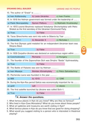 UKRAINE AND ITS PEOPLE
10
265
UNIT
15. The author of “Eneid” is ……… .
a) Ivan Kotliarevsky b) Lesia Ukrainka c) Ivan Franko
16. In 1918 the Hetman government was formed under the leadership of …… .
a) Pavlo Skoropadsky Symon Petliura c) Mykhailo Hrushevskyi
17. In 1972 Leonid Brezhnev replaced Volodymyr Shcherbytskyi with Petro
Shelest as the first secretary of the Ukrainian Communist Party.
a) True; b) False
18. Taras Shevchenko was sent into exile to Siberia by Tsar ……… .
a) Alexander I b) Alexander II c) Nicholas I
19. The first Olympic gold medalist for an independent Ukrainian team was
Oksana Baiul.
a) True b) False
20. In 1938 Carpatho-Ukraine was declared an autonomous region within …… .
a) Czechoslovakia Romania c) Hungary
21. The founder of the Zaporozhian Sich was Dmytro “Baida” Vyshnevetsky.
a) True b) False
22. The Battle of Pyliavtsi was won by Hetman ……… .
a) Ivan Mazepa Bohdan Khmelnytsky c) Petro Sahaidachnyi
23. Pecherska Lavra was founded in the year ……… .
a) 988 b) 1015 c) 1240
24. During the Kyiv-Rus period Galicia was economically important for its …… .
a) gold salt c) slaves
25. The first satellite launched by Ukraine was called Sich-1.
a) True b) False
4. Answer the questions.
1.	What famous places in Kyiv do you know? Why are they so famous?
2.	Who lived in Kyiv-Cave Monastery? What do you know about these people?
3.	What art galleries and museums are worth visiting in Kyiv?
4.	What famous places in Kyiv do you know that are good for doing shopping?
5.	What would you suggest visiting to a person who is interested in theatrical
playing?
SPEAKING SKILL BUILDER
 