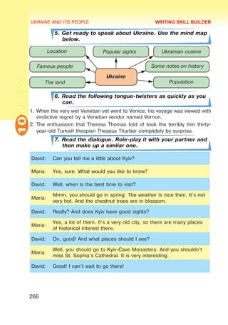 UKRAINE AND ITS PEOPLE
10
266
UNIT
5. Get ready to speak about Ukraine. Use the mind map
below.
6. Read the following tongue-twisters as quickly as you
can.
1.	When the very wet Venetian vet went to Venice, his voyage was viewed with
vindictive regret by a Venetian vendor named Vernon.
2.	The enthusiasm that Theresa Thomas told of took the terribly thin thirty-
year-old Turkish thespian Theseus Thurber completely by surprise.
7. Read the dialogue. Role-play it with your partner and
then make up a similar one.
David: Can you tell me a little about Kyiv?
Maria: Yes, sure. What would you like to know?
David: Well, when is the best time to visit?
Maria:
Mmm, you should go in spring. The weather is nice then. It’s not
very hot. And the chestnut trees are in blossom.
David: Really? And does Kyiv have good sights?
Maria:
Yes, a lot of them. It’s a very old city, so there are many places
of historical interest there.
David: On, good! And what places should I see?
Maria:
Well, you should go to Kyiv-Cave Monastery. And you shouldn’t
miss St. Sophia's Cathedral. It is very interesting.
David: Great! I can’t wait to go there!
WRITING SKILL BUILDER
 
 
  
   

 

 
