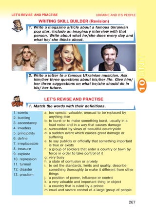 UKRAINE AND ITS PEOPLE
10
267
UNIT
LET'S REVISE AND PRACTISE
WRITING SKILL BUILDER (Revision)
1. Write a magazine article about a famous Ukrainian
pop star. Include an imaginary interview with that
person. Write about what he/she does every day and
what he/ she thinks about.
2. Write a letter to a famous Ukrainian musician. Ask
him/her three questions about his/her life. Give him/
her three suggestions on what he/she should do in
his/ her future.
LET’S REVISE AND PRACTISE
1. Match the words with their definitions.
1. scenic
2. bustling
3. ascendancy
4. invaders
5. principality
6. define
7. irreplaceable
8. treasure
9. explode
10. repression
11. turmoil
12. disaster
13. proclaim
a.	too special, valuable, unusual to be replaced by
anything else
b.	to burst or to make something burst, usually in a
loud noise and in a way that causes damage
c.	surrounded by views of beautiful countryside
d.	a sudden event which causes great damage or
suffering
e.	to say publicly or officially that something important
is true or exists
f.	 a group of soldiers that enter a country or town by
force in order to take control of it
g.	very busy
h.	a state of confusion or anxiety
i.	 to set the standards, limits and quality, describe
something thoroughly to make it different from other
things
j.	 a position of power, influence or control
k.	a very valuable and important thing or object
l.	 a country that is ruled by a prince
m.	
cruel and severe control of a large group of people
 