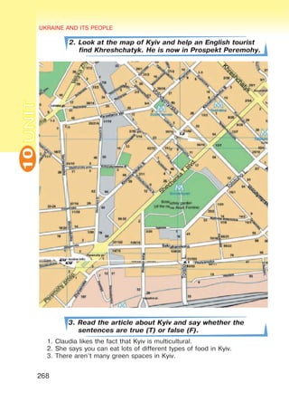 UKRAINE AND ITS PEOPLE
10
268
UNIT
2. Look at the map of Kyiv and help an English tourist
find Khreshchatyk. He is now in Prospekt Peremohy.
3. Read the article about Kyiv and say whether the
sentences are true (T) or false (F).
1.	Claudia likes the fact that Kyiv is multicultural.
2.	She says you can eat lots of different types of food in Kyiv.
3.	There aren’t many green spaces in Kyiv.
 