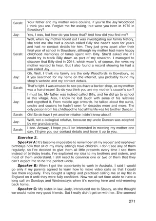 271
Sarah: Your father and my mother were cousins, if you’re the Jay Woodfood
I think you are. Forgive me for asking, but were you born in 1975 in
Bowsbury?
Jay: Yes, I was, but how do you know that? And how did you find me?
Sarah:
Well, when my mother found out I was investigating our family history,
she told me she had a cousin called Billy she hadn’t seen for years
and had no contact details for him. They just grew apart after their
final year of school in Bowsbury, although my mother had many happy
childhood memories of times spent with Billy. She’d asked me if I
could try to track Billy down as part of my research. I managed to
discover that Billy died in 2014, which wasn’t, of course, the news my
mother wanted to hear. But I also found a record showing he had a
son called Jay …..
Jay:
Oh. Well, I think my family are the only Woodfords in Bowsbury, so
if you searched for my name on the internet, you probably found my
shop’s website and my contact details.
Sarah:
That’s right. I was amused to see you have a barber shop, as my mother
was a hairdresser! So do you think you are my mother’s cousin’s son?
Jay:
I must be. My father was indeed called Billy, and he did go to school
in this village. Also, I know he lost touch with some of his relatives
and regretted it. From middle age onwards, he talked about the aunts,
uncles and cousins he hadn’t seen for decades more and more. The
only person from his childhood he had all his life was his brother Duncan.
Sarah: Oh! So do have I yet another relative I didn’t know about?
Jay:
Well, not a biological relative, because my uncle Duncan was adopted
by my grandparents.
Sarah:
I see. Anyway, I hope you’ll be interested in meeting my mother one
day. I’ll give you our contact details and leave it up to you.
Exercise 3.
Speaker A: It’s become impossible to remember all my nieces’ and nephews’
birthdays now that all of my many siblings have children. I don’t see any of them
regularly, so I’ve decided to give them all little presents every time I see them
instead of birthday treats. I’ve explained my idea to my brothers and sisters, and
most of them understand. I still need to convince one or two of them that they
can’t expect me to be the perfect uncle.
Speaker B: When I got the opportunity to work in Australia, I said I would
go only if my parents agreed to learn how to make video calls so that I could
see them regularly. They bought a laptop and practised calling me at my flat in
England on it until they were fully confident. Now we all set time aside to have a
long call on Sundays and Wednesdays when it’s evening here and mid-morning
back home.
Speaker C: My sister-in-law, Judy, introduced me to Stacey, as she thought
we would make very good friends. But I really didn’t get on with her. She seemed
 