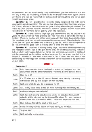272
very reserved and not very friendly. Judy said I should give her a chance, she was
just shy at first, so reluctantly, I went out to the theatre with them again. On the
way home she was so funny that my sides ached from laughing and we’ve been
great friends ever since.
Speaker D: My grandmother recently really surprised me with some
information about my mother. She told me that when my mother had been younger
she’d been a famous theatre actress but gave it all up when she got married. She
made my Gran promise never to mention it. Now I’m dying to ask her about it but
I don’t know if I’ll offend her or get my Gran into hot water.
Speaker E: There’s quite a large age gap between me and my brother – 10
years. At times when we were growing up I was more like a parent to him than a
brother. When my mother and father were busy with their jobs, I would often take
him to school, pick him up and even cook his evening meal. When he had a child
of his own last year, he asked me to be the godfather, which didn’t surprise me
as I’ve proved how good I am at looking after a child over the years!
Speaker F: I dreamed of having a very large, traditional wedding ceremony
and reception when I was a little girl. In the end, my wedding was very romantic,
but not what I had imagined at all. My fiance was spending a weekend in Scotland,
and he surprised me by telling me he’d arranged for us to get married in the
village if I wanted to. We went ahead with it, but I didn’t like the idea of not
celebrating our marriage with friends and family, so we organised a big party after
we got back.
UNIT 2
Exercise 2.
John: I did the marathon, that’s the London Marathon, last year and this
year; those are the only marathons I’ve done. So I’ve done it twice.
Ruth: How far is it?
John:
It’s 26 miles and a little bit more – I don’t know exactly how many
extra yards and by that stage I am not counting.
Ruth: Well, wh-what did you do to prepare for it?
John: Ah… in my case, I did a little bit more running than I normally do…
Ruth: And what do you normally do?
John: Well, I go out running about once a week, for about an hour, and I
only did a little bit more for the London Marathon. So I was running a
maximum of about 20 miles a week. I never did any more than that.
Ruth: How did you feel at the start of the race?
John: I was still very worried about an injury to my, to my foot…
Ruth: To your foot?
John: Well, actually to my ankle.
 