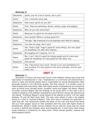 274
Exercise 4.
Stephanie: David, you do a lot of sports, don’t you?
David: Yes, I exercise every day.
Stephanie: How many sports do you do?
David: Five. They are swimming, tennis, cycling, yoga, and jogging.
Stephanie: Why do you like swimming?
David: Because it’s good for the back and it’s fun.
Stephanie: And cycling? What is cycling good for?
David: The legs. I like it because it is not expensive and I think it’s relaxing.
Stephanie: You also do yoga, don’t you?
David:
Yes. That’s right. Yoga’s good for many things, but very good
for breathing. It’s also very relaxing.
Stephanie: But jogging isn’t relaxing, isn’t it?
David:
No, it isn’t. But it’s good for losing weight and it’s also very
good for breathing. It’s very good for the heart, too.
Stephanie: And tennis?
David:
Yes, I like tennis very much. Tennis is fun and sometimes it’s
very exciting. It’s very good for the arms and legs, and for your
heart, too.
UNIT 3
Exercise 1.
Scientists in France say they have found a link between eating spicy food and
high levels of testosterone in men. Testosterone is a hormone and steroid that is
found in male and female bodies that is responsible for sexual development. Men
generally produce it at a 20 times greater rate than women. It is usually a sign of
male bravado and masculinity. Men with higher levels of testosterone are commonly
seen as being more sexually active, arrogant, brave and bigger risk takers. Report
co-author Laurent Begue said the findings of his study were “in line with a lot of
research showing a link between testosterone and financial, sexual and behavioural
risk-taking”. Professor Begue’s study looked at the degree to which 114 men aged
between 18 and 44 liked spicy food. The men were asked to add a hot pepper
sauce to a dish of mashed potatoes. They then had to evaluate the spiciness of
what they ate. The researchers tested the saliva of the men and found that those
who put more pepper sauce on their potatoes were the ones with higher levels of
testosterone. Britain’s health service website nhs.uk said the study was too small
to prove a definite link between spice and testosterone. It said many other things
could influence a preference for spicy food. These include genetic, cultural and
psychological factors.
 