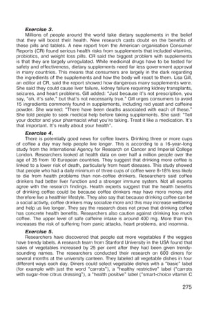 275
Exercise 3.
Millions of people around the world take dietary supplements in the belief
that they will boost their health. New research casts doubt on the benefits of
these pills and tablets. A new report from the American organisation Consumer
Reports (CR) found serious health risks from supplements that included vitamins,
probiotics, and weight loss pills. CR said the biggest problem with supplements
is that they are largely unregulated. While medicinal drugs have to be tested for
safety and effectiveness, dietary supplements need far less government approval
in many countries. This means that consumers are largely in the dark regarding
the ingredients of the supplements and how the body will react to them. Lisa Gill,
an editor at CR, said the report showed how dangerous many supplements were.
She said they could cause liver failure, kidney failure requiring kidney transplants,
seizures, and heart problems. Gill added: “Just because it’s not prescription, you
say, “oh, it’s safe,” but that’s not necessarily true.” Gill urges consumers to avoid
15 ingredients commonly found in supplements, including red yeast and caffeine
powder. She warned: “There have been deaths associated with each of these.”
She told people to seek medical help before taking supplements. She said: “Tell
your doctor and your pharmacist what you’re taking. Treat it like a medication. It’s
that important. It’s really about your health”.
Exercise 4.
There is potentially good news for coffee lovers. Drinking three or more cups
of coffee a day may help people live longer. This is according to a 16-year-long
study from the International Agency for Research on Cancer and Imperial College
London. Researchers looked at health data on over half a million people over the
age of 35 from 10 European countries. They suggest that drinking more coffee is
linked to a lower risk of death, particularly from heart diseases. This study showed
that people who had a daily minimum of three cups of coffee were 8-18% less likely
to die from health problems than non-coffee drinkers. Researchers said coffee
drinkers had better liver function and a stronger immune system. Not all experts
agree with the research findings. Health experts suggest that the health benefits
of drinking coffee could be because coffee drinkers may have more money and
therefore live a healthier lifestyle. They also say that because drinking coffee can be
a social activity, coffee drinkers may socialize more and this may increase wellbeing
and help us live longer. They say the research does not prove that drinking coffee
has concrete health benefits. Researchers also caution against drinking too much
coffee. The upper level of safe caffeine intake is around 400 mg. More than this
increases the risk of suffering from panic attacks, heart problems, and insomnia.
Exercise 5.
Researchers have discovered that people eat more vegetables if the veggies
have trendy labels. A research team from Stanford University in the USA found that
sales of vegetables increased by 25 per cent after they had been given trendy-
sounding names. The researchers conducted their research on 600 diners for
several months at the university canteen. They labeled all vegetable dishes in four
different ways each day. Diners could select vegetable dishes with a “basic” label
(for example with just the word “carrots”), a “healthy restrictive” label (“carrots
with sugar-free citrus dressing”), a “health positive” label (“smart-choice vitamin C
 