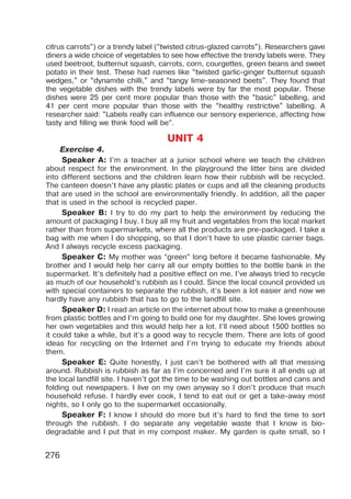 276
citrus carrots”) or a trendy label (“twisted citrus-glazed carrots”). Researchers gave
diners a wide choice of vegetables to see how effective the trendy labels were. They
used beetroot, butternut squash, carrots, corn, courgettes, green beans and sweet
potato in their test. These had names like “twisted garlic-ginger butternut squash
wedges,” or “dynamite chilli,” and “tangy lime-seasoned beets”. They found that
the vegetable dishes with the trendy labels were by far the most popular. These
dishes were 25 per cent more popular than those with the “basic” labelling, and
41 per cent more popular than those with the “healthy restrictive” labelling. A
researcher said: “Labels really can influence our sensory experience, affecting how
tasty and filling we think food will be”.
UNIT 4
Exercise 4.
Speaker A: I’m a teacher at a junior school where we teach the children
about respect for the environment. In the playground the litter bins are divided
into different sections and the children learn how their rubbish will be recycled.
The canteen doesn’t have any plastic plates or cups and all the cleaning products
that are used in the school are environmentally friendly. In addition, all the paper
that is used in the school is recycled paper.
Speaker B: I try to do my part to help the environment by reducing the
amount of packaging I buy. I buy all my fruit and vegetables from the local market
rather than from supermarkets, where all the products are pre-packaged. I take a
bag with me when I do shopping, so that I don’t have to use plastic carrier bags.
And I always recycle excess packaging.
Speaker C: My mother was “green” long before it became fashionable. My
brother and I would help her carry all our empty bottles to the bottle bank in the
supermarket. It’s definitely had a positive effect on me. I’ve always tried to recycle
as much of our household’s rubbish as I could. Since the local council provided us
with special containers to separate the rubbish, it’s been a lot easier and now we
hardly have any rubbish that has to go to the landfill site.
Speaker D: I read an article on the internet about how to make a greenhouse
from plastic bottles and I’m going to build one for my daughter. She loves growing
her own vegetables and this would help her a lot. I’ll need about 1500 bottles so
it could take a while, but it’s a good way to recycle them. There are lots of good
ideas for recycling on the Internet and I’m trying to educate my friends about
them.
Speaker E: Quite honestly, I just can’t be bothered with all that messing
around. Rubbish is rubbish as far as I’m concerned and I’m sure it all ends up at
the local landfill site. I haven’t got the time to be washing out bottles and cans and
folding out newspapers. I live on my own anyway so I don’t produce that much
household refuse. I hardly ever cook, I tend to eat out or get a take-away most
nights, so I only go to the supermarket occasionally.
Speaker F: I know I should do more but it’s hard to find the time to sort
through the rubbish. I do separate any vegetable waste that I know is bio-
degradable and I put that in my compost maker. My garden is quite small, so I
 