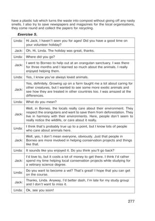 277
have a plastic tub which turns the waste into compost without giving off any nasty
smells. I also try to save newspapers and magazines for the local organisations,
they come round and collect the papers for recycling.
Exercise 5.
Linda: Hi Jack, I haven’t seen you for ages! Did you have a good time on
your volunteer holiday?
Jack: Oh, Hi, Linda. The holiday was great, thanks.
Linda: Where did you go?
Jack:
I went to Borneo to help out at an orangutan sanctuary. I was there
for three months and I learned so much about the animals. I really
enjoyed helping them.
Linda: Yes, I know you’ve always loved animals.
Jack:
Yes, definitely. Growing up on a farm taught me a lot about caring for
other creatures, but I wanted to see some more exotic animals and
see how they are treated in other countries too. I was amazed at the
differences.
Linda: What do you mean?
Jack:
Well, in Borneo, the locals really care about their environment. They
respect the orangutans and want to save them from deforestation. They
live in harmony with their environments. Here, people don’t seem to
really notice the wildlife, or care about it really.
Linda:
I think that’s probably true up to a point, but I know lots of people
who care about animals here.
Jack:
Well, yes, I don’t mean everyone, obviously. Just that people in
Borneo are more involved in helping conservation projects and things
like that.
Linda: It sounds like you enjoyed it. Do you think you’ll go back?
Jack:
I’d love to, but it costs a lot of money to get there. I think I’d rather
spend my time helping local conservation projects while studying for
a vetinary science degree.
Linda:
Do you want to become a vet? That’s great! I hope that you can get
on the course.
Jack:
Thanks, Linda. Anyway, I’d better dash, I’m late for my study group
and I don’t want to miss it.
Linda: Ok, see you soon!
 