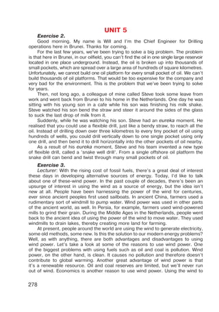 278
UNIT 5
Exercise 2.
Good morning. My name is Will and I’m the Chief Engineer for Drilling
operations here in Brunei. Thanks for coming.
For the last few years, we’ve been trying to solve a big problem. The problem
is that here in Brunei, in our oilfield, you can’t find the oil in one single large reservoir
located in one place underground. Instead, the oil is broken up into thousands of
small pockets, which are spread over a large area of hundreds of square kilometres.
Unfortunately, we cannot build one oil platform for every small pocket of oil. We can’t
build thousands of oil platforms. That would be too expensive for the company and
very bad for the environment. This is the problem that we’ve been trying to solve
for years.
Then, not long ago, a colleague of mine called Steve took some leave from
work and went back from Brunei to his home in the Netherlands. One day he was
sitting with his young son in a cafe while his son was finishing his milk shake.
Steve watched his son bend the straw and steer it around the sides of the glass
to suck the last drop of milk from it.
Suddenly, while he was watching his son. Steve had an eureka moment. He
realised that you could use a flexible drill, just like a bendy straw, to reach all the
oil. Instead of drilling down over three kilometres lo every tiny pocket of oil using
hundreds of wells, you could drill vertically down to one single pocket using only
one drill, and then bend it to drill horizontally into the other pockets of oil nearby.
As a result of his eureka moment, Steve and his team invented a new type
of flexible drill, called a ’snake well drill’. From a single offshore oil platform the
snake drill can bend and twist through many small pockets of oil.
Exercise 3.
Lecturer: With the rising cost of fossil fuels, there’s a great deal of interest
these days in developing alternative sources of energy. Today, I’d like to talk
about one of these-wind power. In the past couple of decades, there’s been an
upsurge of interest in using the wind as a source of energy, but the idea isn’t
new at all. People have been harnessing the power of the wind for centuries,
ever since ancient peoples first used sailboats. In ancient China, farmers used a
rudimentary sort of windmill to pump water. Wind power was used in other parts
of the ancient world, as well. In Persia, for example, farmers used wind-powered
mills to grind their grain. During the Middle Ages in the Netherlands, people went
back to the ancient idea of using the power of the wind to move water. They used
windmills to drain lakes, thereby creating more land for farming.
At present, people around the world are using the wind to generate electricity,
some old methods, some new. Is this the solution to our modern energy problems?
Well, as with anything, there are both advantages and disadvantages to using
wind power. Let’s take a look at some of the reasons to use wind power. One
of the biggest problems with using fuels such as oil and coal is pollution. Wind
power, on the other hand, is clean. It causes no pollution and therefore doesn’t
contribute to global warming. Another great advantage of wind power is that
it’s a renewable resource. Oil and coal reserves are limited, but we’ll never run
out of wind. Economics is another reason to use wind power. Using the wind to
 