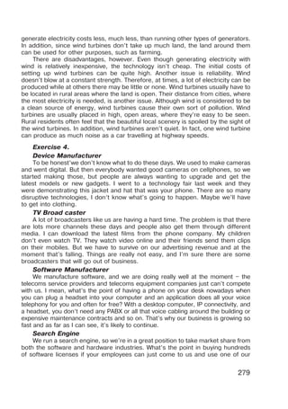 279
generate electricity costs less, much less, than running other types of generators.
In addition, since wind turbines don’t take up much land, the land around them
can be used for other purposes, such as farming.
There are disadvantages, however. Even though generating electricity with
wind is relatively inexpensive, the technology isn’t cheap. The initial costs of
setting up wind turbines can be quite high. Another issue is reliability. Wind
doesn’t blow at a constant strength. Therefore, at times, a lot of electricity can be
produced while at others there may be little or none. Wind turbines usually have to
be located in rural areas where the land is open. Their distance from cities, where
the most electricity is needed, is another issue. Although wind is considered to be
a clean source of energy, wind turbines cause their own sort of pollution. Wind
turbines are usually placed in high, open areas, where they’re easy to be seen.
Rural residents often feel that the beautiful local scenery is spoiled by the sight of
the wind turbines. In addi­
tion, wind turbines aren’t quiet. In fact, one wind turbine
can produce as much noise as a car travelling at highway speeds.
Exercise 4.
Device Manufacturer
To be honest’we don’t know what to do these days. We used to make cameras
and went digital. But then everybody wanted good cameras on cellphones, so we
started making those, but people are always wanting to upgrade and get the
latest models or new gadgets. I went to a technology fair last week and they
were demonstrating this jacket and hat that was your phone. There are so many
disruptive technologies, I don’t know what’s going to happen. Maybe we’ll have
to get into clothing.
TV Broad caster
A lot of broadcasters like us are having a hard time. The problem is that there
are lots more channels these days and people also get them through different
media. I can download the latest films from the phone company. My children
don’t even watch TV. They watch video online and their friends send them clips
on their mobiles. But we have to survive on our advertising revenue and at the
moment that’s falling. Things are really not easy, and I’m sure there are some
broadcasters that will go out of business.
Software Manufacturer
We manufacture software, and we are doing really well at the moment – the
telecoms service providers and telecoms equipment companies just can’t compete
with us. I mean, what’s the point of having a phone on your desk nowadays when
you can plug a headset into your computer and an application does all your voice
telephony for you and often for free? With a desktop computer, IP connectivity, and
a headset, you don’t need any PABX or all that voice cabling around the building or
expensive maintenance contracts and so on. That’s why our business is growing so
fast and as far as I can see, it’s likely to continue.
Search Engine
We run a search engine, so we’re in a great position to take market share from
both the software and hardware industries. What’s the point in buying hundreds
of software licenses if your employees can just come to us and use one of our
 