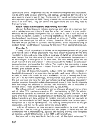 280
applications online? We provide security, we maintain and update the applications,
we do all the data storage, archiving, and backup. Companies don’t need to run
data centres anymore, we do that. Employees don’t need expensive laptops or
desktops with gigabytes of RAM. They just need Internet access devices on their
desk or in their hand. They can access the applications and data they need to
from anywhere.
Fixed Telecommunications Networking Provider
We own the fixed telecoms network, and we’ve seen a big fall in revenues from
voice calls because everything is IP now. But in fact, we’re now in a great position
because we are putting intelligence into our network so that it can become an
enormous computer, capable of delivering applications. All our customers need
is a broadband pipe into our network cloud and we act as an IT utility – and most
people have already got that with an ordinary phone line. With the new capabilities
we have, we can provide TV, software, internet access, email, teleconferencing, all
sorts of things – and that easily makes up for the money from traditional voice calls.
Exercise 5.
It’s very difficult to predict exactly how technology developments will progress
and indeed some of these predictions may have already happened by the time
you listen to this, and some may still be a long way off. What we will definitely see
over the next few years is a very high rate of change because of the convergence
of technologies. Convergence is far from over. The next twenty years will see
much more of it, and the whole of IT will converge with the fields of biotechnology,
nanotechnology, and cognitive technology. The result is that companies in every
industry sector will see enormous changes. There will be great opportunities and of
course, great dangers as well.
If we look at telecommunications, today’s trend for massive increases in
bandwidth into people’s homes means that providers will create different business
models, so voice calls – and a lot else – are likely to be free in the very near future,
say 2011. As for mobile technology, mobile phones have come from nowhere in
the last ten years and now they are everywhere; but they’ll probably disappear in
another ten years. Instead of mobile phones we will probably have their functionality
built into things like jewellery or patches, and information will be displayed on
contact lenses. These could become available by about 2020.
The software industry is very likely to see big changes. Windows’ market share
will fall below 50% – perhaps as early as 2011 and definitely by 2015. We will also
see software delivered as a service, and this will slowly become the norm. At the
same time there will be big developments in hardware. We will see chips with ten
billion transistors and they will lead to desktop computers that can compute as
fast as the human brain by 2017. Forget the keyboard and mouse or even speech
recognition as a way of inputting data. The next big development will be thought
recognition, and that may be viable some time around 2025.
In terms of business, we may see paper money replaced by smart media as
early as 2011. The technology is already there, but people or banks may not feel
comfortable with it. Manufacturing, logistics, and retailing are very likely to replace
all barcodes with RFID technology in the 2011 to 2015 timeframe.
And what will society look like in the future with all this digital technology? In
 