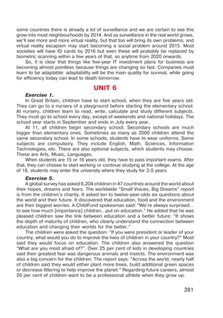 281
some countries there is already a lot of surveillance and we are certain to see this
grow into most neighbourhoods by 2014. And as surveillance in the real world grows,
we’ll see more and more virtual reality, but that too will bring its own problems, and
virtual reality escapism may start becoming a social problem around 2015. Most
societies will have ID cards by 2016 but even these will probably be replaced by
biometric scanning within a few years of that, so anytime from 2020 onwards.
So, it is clear that things like five-year IT investment plans for business are
becoming almost pointless because things are changing so fast. Companies must
learn to be adaptable: adaptability will be the main quality for survival, while going
for efficiency today can lead to death tomorrow.
UNIT 6
Exercise 1.
In Great Britain, children have to start school, when they are five years old.
They can go to a nursery of a playground before starting the elementary school.
At nursery, children learn to read, write, calculate and study different subjects.
They must go to school every day, except of weekends and national holidays. The
school year starts in September and ends in July every year.
At 11, all children begin secondary school. Secondary schools are much
bigger than elementary ones. Sometimes as many as 2000 children attend the
same secondary school. In some schools, students have to wear uniforms. Some
subjects are compulsory. They include English, Math, Sciences, Information
Technologies, etc. There are also optional subjects, which students may choose.
These are Arts, Music, Languages.
When students are 15 or 16 years old, they have to pass important exams. After
that, they can choose to start working or continue studying at the college. At the age
of 18, students may enter the university where they study for 3-5 years.
Exercise 5.
A global survey has asked 6,204 children in 47 countries around the world about
their hopes, dreams and fears. The worldwide “Small Voices, Big Dreams” report
is from the children’s charity. It asked ten to twelve-year-olds six questions about
the world and their future. It discovered that education, food and the environment
are their biggest worries. A ChildFund spokesman said: “We’re always surprised…
to see how much [importance] children…put on education.” He added that he was
pleased children saw the link between education and a better future: “It shows
the depth of maturity of children, who clearly understand the connection between
education and changing their worlds for the better.”
The children were asked the question: “If you were president or leader of your
country, what would you do to improve the lives of children in your country?” Most
said they would focus on education. The children also answered the question
“What are you most afraid of?”. Over 25 per cent of kids in developing countries
said their greatest fear was dangerous animals and insects. The environment was
also a big concern for the children. The report says: “Across the world, nearly half
of children said they would either plant more trees, build additional green spaces
or decrease littering to help improve the planet.” Regarding future careers, almost
20 per cent of children want to be a professional athlete when they grow up.
 