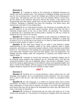 282
Exercise 6.
Speaker 1: I wanted to study at the University of Adelaide because my
mother and sister studied there. The University of Adelaide College was the best
way for me to achieve that. I found the College very different and challenging in
a good way. The teachers here are very nice and friendly. Where I come from,
we are afraid of the teachers. But here, they’re like friends. I have learnt a lot
academically and also about myself and I’ve also made friendships that will last
a lifetime. Studying in Adelaide has been life changing. I’ve faced many new
experiences and learnt to be independent.
Speaker 2: As an international student, the University of provided with the
perfect platform to not only learn about Australia, which back then felt like a
culturally foreign place to me, but to also further my education. The teachers
in particular do a wonderful job of being both a teacher as well as a friend to
students who are new to the country.
Speaker 3: I chose to study in Adelaide as the University of Adelaide has
the best agricultural degree in the southern hemisphere. Adelaide is a great city
to study in as it is not too big or too small so it is easy to travel around while still
having enough people to make it a vivid city.
Speaker 4: The staff there helped me to settle in and develop a better
understanding of life in Adelaide, adapt to the study methods used in higher
education, and build up a social and support network, which has been very helpful
further on. The teachers at the College are real people with real personality, who
care about their students more than just their grades. From my experience, the
College teachers always seek the uniqueness in students and helped them to
make it shine.
Speaker 5: I decided to choose the University of Adelaide College due to
its amazing study program that prepared me for university entry, and also the
convenient location in the city of Adelaide. When I first arrived in Adelaide, I had a
hard time trying to adapt because of the different culture and speaking English, but
after a month at the College, with the support of the friendly teachers and staff, my
English started to improve a lot and I started to enjoy myself.
UNIT 7
Exercice 2.
Speaker A: Creating art is a primal behavioru. Every culture has art. Like
language and laughter, art is a fundamental human behaviour. Put very simply,
art is a part of who we are. We need art because it makes us complete human
beings.
Speaker B: Art, like language, is a medium to express ideas and to share
information. Art offers us a method to communicate what we may not necessarily
fully understand or know how to express. Art helps us to share thoughts, ideas
and visions that may not be able to be articulated any other way. We need art to
have a full range of expression.
Speaker C: Creating or experiencing art can relax and sooth us or it may
enliven and stimulate us. The process of creating art engages both the body and
 