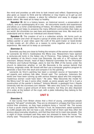 283
the mind and provides us with time to look inward and reflect. Experiencing art
also gives us reason to think and be reflective or may inspire us to get up and
dance. Art provides a release, a place for reflection and away to engage our
whole selves. We need art to keep us healthy.
Speaker D: Art is a history lesson, an historical record, a preservation of
culture, and an autobiography all in one. Art documents events and experiences
and allows us a richer understanding of history. Art reflects cultural values, beliefs
and identity and helps to preserve the many different communities that make up
our world. Art chronicles our own lives and experiences over time. We need art to
understand and to share our individual and shared history.
Speaker E: The creation of art is a collective activity. Art forms such as
dance, theatre and choir all require a group of artists and an audience. Even the
solitary painter or poet relies upon the craft of the paint-maker or book-binder
to help create art. Art offers us a reason to come together and share in an
experience. We need art to keep us connected
Exercise 3.
Scientists say they are close to finding the remains of the woman who modelled
for Leonardo da Vinci’s masterpiece the Mona Lisa. Researchers have opened
a centuries-old tomb in the Italian city of Florence. They believe they will find
the skeleton of da Vinci’s muse Lisa Gioconda, the wife of a 16th
-century silk
merchant. Silvano Vinceti, head of Italy’s National Committee for the Promotion
of Historic and Cultural Heritage, plans to test the DNA of the bones under the
church to determine whether or not Ms Gioconda is the woman behind that
famous, enigmatic smile. Mr Vinceti will then use a computer graphics program to
generate a face from the skull and compare it to the painting.
Leonardo da Vinci’s painting has been a constant source of fascination for
art experts and ordinary folk alike. Vinceti said: “For centuries, historians the
world over have been coming up with various theories about who this enigmatic,
mysterious woman could have been.” He asks: “Was Gioconda the model for
the Mona Lisa? Or was it some other model, as some people say? Or is it just a
construction of the painter’s fantasy?” Antonio Moretti, a geologist from L’Aquila
University told the euronews.com website: “We were very lucky I’d say, because
not only is there a good amount of bone remains, but they are also disposed
of in order at the bottom of the crypt, with a plate indicating they belong to the
Gioconda family.”
UNIT 8
Exercise 2.
A new survey from Britain shows that a third of young, unemployed people
regularly “fall apart” emotionally. They are so stressed or unhappy that they cannot
control their emotions, so they have problems living a “normal” life. The survey
is from a youth charity called the Prince’s Trust. Its researchers asked questions
to 2,200 people who did not have a job. Almost half of them said they often felt
anxious about everyday situations, and that they tried not to meet new people. One
in eight of those surveyed said they were too stressed to leave the house. The
charity said: “Thousands of young people feel like prisoners in their own homes.
 