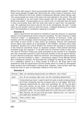 284
Without the right support, these young people become socially isolated.” Many of
these young people struggle with day-to-day life, which means it becomes more
and more difficult to find a job. Britain’s Employment Minister Esther McVey said:
“Our young people are some of the best and most talented in the world.” She said
it was important to try and match these people with the right jobs. Researcher
David Fass added: “Young people are our future and it is important that we invest
in them and provide them with the tools they need to reach their full potential.”
Jack, 25, explained how hard it was for him to be unemployed. He said: “I would
wake up and wouldn’t want to leave the house. I stopped speaking to my friends
and I had absolutely no confidence speaking to people”.
Exercise 3.
Japan’s government has backed an initiative to ease the pressure on Japanese
workers and simultaneously boost consumer spending. The new measure is called
“Premium Friday”. A spokesperson from the Ministry of Economy, Trade and
Industry said the campaign would encourage workers to leave work earlier on the
last Friday of each month to relax and/or go shopping. Around 130 companies
across Japan have signed up to participate in the initiative, including many major
employers. Sceptics are unsure whether the scheme will succeed or not because
of the infamous workaholic nature of Japanese workers. Chief Cabinet Secretary
Yoshihide Suga told reporters: “It will take time for Premium Friday to take root.”
The idea for Premium Friday was partly prompted by the suicide of an employee
who was continually required to work excessive overtime at the ad agency Dentsu.
A court ruled the suicide was “death by overwork” and stressed the need to address
what is a common problem in Japan – overworking. Japan’s Prime Minister Shinzo
Abe is leading by example. He promoted the campaign by leaving the office early
for a meditation session at a Tokyo temple at 3:30 p.m. Mr Suga said it was
essential for both the government and the private sector to create an atmosphere
where workers feel comfortable in leaving early. However, many workers said they
would just have to work on Saturdays instead to finish their work.
Exercise 4.
Brenda: Well, all marketing departments are different, aren’t they?
Jack: Yes. At my company, Ben and I are the marketing department!
Brenda:
I know what you mean. I used to work for quite a small company doing
all of their marketing. But the company here is a bit bigger. We have
separate departments for sales and marketing. So, let me just give
you some names. As you know, I’m the public relations officer here
and I report directly to Sabrina, who’s the director of marketing. My
assistant is Uwe. You can always give him a call if you can’t reach me.
Jack:
Wait, Brenda, let me just write this down. Sabrina and…um, how do
you spell your assistant’s name?
Brenda: That’s U-W-E. Uwe.
Jack: Got you.
 