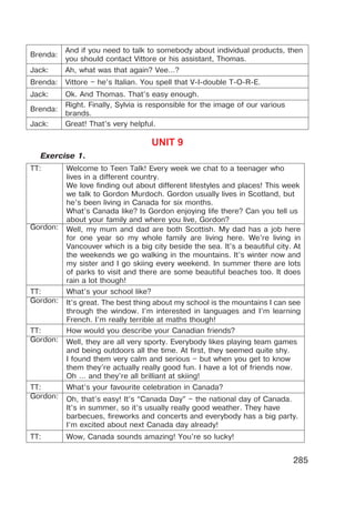 285
Brenda:
And if you need to talk to somebody about individual products, then
you should contact Vittore or his assistant, Thomas.
Jack: Ah, what was that again? Vee…?
Brenda: Vittore – he’s Italian. You spell that V-I-double T-O-R-E.
Jack: Ok. And Thomas. That’s easy enough.
Brenda:
Right. Finally, Sylvia is responsible for the image of our various
brands.
Jack: Great! That’s very helpful.
UNIT 9
Exercise 1.
TT: Welcome to Teen Talk! Every week we chat to a teenager who
lives in a different country.
We love finding out about different lifestyles and places! This week
we talk to Gordon Murdoch. Gordon usually lives in Scotland, but
he’s been living in Canada for six months.
What’s Canada like? Is Gordon enjoying life there? Can you tell us
about your family and where you live, Gordon?
Gordon: Well, my mum and dad are both Scottish. My dad has a job here
for one year so my whole family are living here. We’re living in
Vancouver which is a big city beside the sea. It’s a beautiful city. At
the weekends we go walking in the mountains. It’s winter now and
my sister and I go skiing every weekend. In summer there are lots
of parks to visit and there are some beautiful beaches too. It does
rain a lot though!
TT: What’s your school like?
Gordon: It’s great. The best thing about my school is the mountains I can see
through the window. I’m interested in languages and I’m learning
French. I’m really terrible at maths though!
TT: How would you describe your Canadian friends?
Gordon: Well, they are all very sporty. Everybody likes playing team games
and being outdoors all the time. At first, they seemed quite shy.
I found them very calm and serious – but when you get to know
them they’re actually really good fun. I have a lot of friends now.
Oh … and they’re all brilliant at skiing!
TT: What’s your favourite celebration in Canada?
Gordon: Oh, that’s easy! It’s “Canada Day” – the national day of Canada.
It’s in summer, so it’s usually really good weather. They have
barbecues, fireworks and concerts and everybody has a big party.
I’m excited about next Canada day already!
TT: Wow, Canada sounds amazing! You’re so lucky!
 