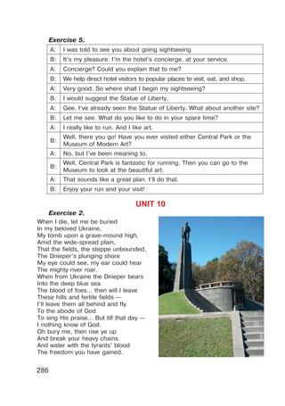 286
Exercise 5.
A: I was told to see you about going sightseeing.
B: It’s my pleasure. I’m the hotel’s concierge, at your service.
A: Concierge? Could you explain that to me?
B: We help direct hotel visitors to popular places to visit, eat, and shop.
A: Very good. So where shall I begin my sightseeing?
B: I would suggest the Statue of Liberty.
A: Gee, I’ve already seen the Statue of Liberty. What about another site?
B: Let me see. What do you like to do in your spare time?
A: I really like to run. And I like art.
B:
Well, there you go! Have you ever visited either Central Park or the
Museum of Modern Art?
A: No, but I’ve been meaning to.
B:
Well, Central Park is fantastic for running. Then you can go to the
Museum to look at the beautiful art.
A: That sounds like a great plan. I’ll do that.
B: Enjoy your run and your visit!
UNIT 10
Exercise 2.
When I die, let me be buried
In my beloved Ukraine,
My tomb upon a grave-mound high,
Amid the wide-spread plain,
That the fields, the steppe unbounded,
The Dnieper’s plunging shore
My eye could see, my ear could hear
The mighty river roar.
When from Ukraine the Dnieper bears
Into the deep blue sea
The blood of foes... then will I leave
These hills and fertile fields —
I’ll leave them all behind and fly
To the abode of God
To sing His praise... But till that day —
I nothing know of God.
Oh bury me, then rise ye up
And break your heavy chains
And water with the tyrants’ blood
The freedom you have gained.
 