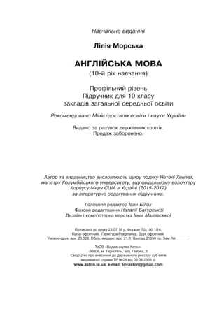 Навчальне видання
Лілія Морська
АНГЛІЙСЬКА МОВА
(10-й рік навчання)
Профільний рівень
Підручник для 10 класу
закладів загальної середньої освіти
Рекомендовано Міністерством освіти і науки України
Видано за рахунок державних коштів.
Продаж заборонено.
Автор та видавництво висловлюють щиру подяку Нетелі Хенлет,
магістру Колумбійського університету, відповідальному волонтеру
Корпусу Миру США в Україні (2015-2017)
за літературне редагування підручника.
Головний редактор Іван Білах
Фахове редагування Наталії Бахурської
Дизайн і комп’ютерна верстка Інни Малявської
Підписано до друку 23.07.18 р. Формат 70х100 1/16.
Папір офсетний. Гарнітура Pragmatica. Друк офсетний.
Умовно-друк. арк. 23,328. Облік.-видавн. арк. 21,0 Наклад 21030 пр. Зам. № ______.
ТзОВ «Видавництво Астон»
46006, м. Тернопіль, вул. Гайова, 8
Свідоцтво про внесення до Державного реєстру суб’єктів
видавничої справи ТР №28 від 09.06.2005 р.
www.aston.te.ua, e-mail: tovaston@gmail.com
 