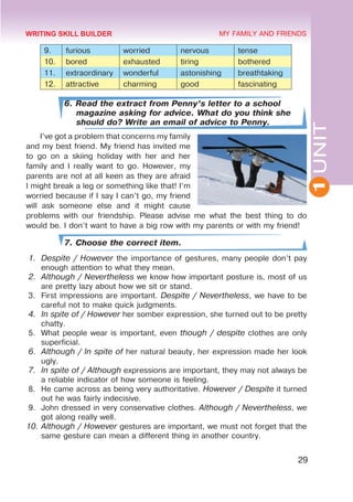 1
UNIT
29
MY FAMILY AND FRIENDS
9. furious worried nervous tense
10. bored exhausted tiring bothered
11. extraordinary wonderful astonishing breathtaking
12. attractive charming good fascinating
6. Read the extract from Penny’s letter to a school
magazine asking for advice. What do you think she
should do? Write an email of advice to Penny.
I’ve got a problem that concerns my family
and my best friend. My friend has invited me
to go on a skiing holiday with her and her
family and I really want to go. However, my
parents are not at all keen as they are afraid
I might break a leg or something like that! I’m
worried because if I say I can’t go, my friend
will ask someone else and it might cause
problems with our friendship. Please advise me what the best thing to do
would be. I don’t want to have a big row with my parents or with my friend!
7. Choose the correct item.
1.	 Despite / However the importance of gestures, many people don’t pay
enough attention to what they mean.
2.	 Although / Nevertheless we know how important posture is, most of us
are pretty lazy about how we sit or stand.
3.	 First impressions are important. Despite / Nevertheless, we have to be
careful not to make quick judgments.
4.	 In spite of / However her somber expression, she turned out to be pretty
chatty.
5.	 What people wear is important, even though / despite clothes are only
superficial.
6.	 Although / In spite of her natural beauty, her expression made her look
ugly.
7.	 In spite of / Although expressions are important, they may not always be
a reliable indicator of how someone is feeling.
8.	 He came across as being very authoritative. However / Despite it turned
out he was fairly indecisive.
9.	 John dressed in very conservative clothes. Although / Nevertheless, we
got along really well.
10.	Although / However gestures are important, we must not forget that the
same gesture can mean a different thing in another country.
WRITING SKILL BUILDER
 
