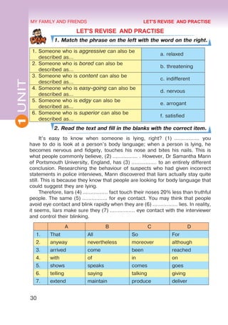 30
1
UNIT MY FAMILY AND FRIENDS
LET'S REVISE AND PRACTISE
1. Match the phrase on the left with the word on the right.
1.	Someone who is aggressive can also be
described as…
	 a. relaxed
2.	Someone who is bored can also be
described as…
	 b. threatening
3.	Someone who is content can also be
described as…
	 c. indifferent
4.	Someone who is easy-going can also be
described as…
	 d. nervous
5.	Someone who is edgy can also be
described as…
	 e. arrogant
6.	Someone who is superior can also be
described as…
	 f. satisfied
2. Read the text and fill in the blanks with the correct item.
It’s easy to know when someone is lying, right? (1)  ................ you
have to do is look at a person’s body language; when a person is lying, he
becomes nervous and fidgety, touches his nose and bites his nails. This is
what people commonly believe, (2) ................ . However, Dr Samantha Mann
of Portsmouth University, England, has (3) ................ to an entirely different
conclusion. Researching the behaviour of suspects who had given incorrect
statements in police interviews, Mann discovered that liars actually stay quite
still. This is because they know that people are looking for body language that
could suggest they are lying.
Therefore, liars (4) ................ fact touch their noses 20% less than truthful
people. The same (5) ................ for eye contact. You may think that people
avoid eye contact and blink rapidly when they are (6) ................ lies. In reality,
it seems, liars make sure they (7) ................ eye contact with the interviewer
and control their blinking.
A B C D
1. That All So For
2. anyway nevertheless moreover although
3. arrived come been reached
4. with of in on
5. shows speaks comes goes
6. telling saying talking giving
7. extend maintain produce deliver
LET'S REVISE AND PRACTISE
 