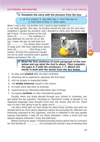 1
UNIT
31
MY FAMILY AND FRIENDS
3. Complete the story with the phrases from the box.
a. all of a sudden; b. day after day; c. from that day on;
d. from time to time; e. never again.
When I was a boy, my brother and I used to play football (1) ................ ,
in our back garden. One day, my brother kicked the ball into the next-door
neighbour’s garden by accident, and I decided to climb over the fence and
get it back. I’d just picked up the ball,
when (2) ................ the neighbour’s
dog attacked me and bit me on the
leg. I never did get my ball back but
(3) ................ , I’ve always been scared
of dogs and I still have nightmares about
them (4) ................ . One thing is for
certain. At least the experience taught
me not to enter someone else’s garden
without permission! No, (5) ................ !
4. Read the first sentence of each paragraph of the text
below and say what the text is about. Then complete
the gaps A–F with the sentences 1–7. Match the
words in bold with the words from the box below.
1.	 to relax and unwind after the day’s activities.
2.	 choosing not to experience Japanese life first-hand.
3.	 and my privacy is respected totally.
4.	 not totally immerse myself in the culture.
5.	 to make every day here so amazing.
6.	 experiencing an interesting alternative view of things.
7.	 to impose curfews on their international guests.
Usually, when you study abroad through your school or university, you
get asked the big question: homestay or dormitory? Loads of people in my
Japanese language class thought much over the choice. But not me. There
was no way I was going to go to Japan and A ................. .
I’ve been living with my host family for about three months now and I’ve
already learnt so much about Japanese culture and everyday life. Manners are
extremely important to the Japanese, and this is reflected in the way people
express themselves. I take off my shoes whenever I enter a home and use
special slippers whenever I enter the bathroom.
Before coming to Japan, I’d heard worrying stories about how it’s common
for host families B. ................ . (It’s actually just a family’s way of showing they
LET'S REVISE AND PRACTISE
 