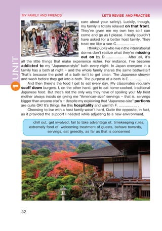 32
1
UNIT MY FAMILY AND FRIENDS
care about your safety). Luckily, though,
my family is totally relaxed on that front.
They’ve given me my own key so I can
come and go as I please. I really couldn’t
have asked for a better host family. They
treat me like a son C................. .
Ithinkpupilswholiveintheinternational
dorms don’t realize what they’re missing
out on by D................. . After all, it’s
all the little things that make experience richer. For instance, I’ve become
addicted to my “Japanese-style” bath every night. In Japan everyone in a
family has a bath at night – and the whole family shares the same bathwater!
That’s because the point of a bath isn’t to get clean. The Japanese shower
and wash before they get into a bath. The purpose of a bath is E. ................ .
And then there’s the food I get to eat every day. My classmates regularly
scoff down burgers. I, on the other hand, get to eat home-cooked, traditional
Japanese food. But that’s not the only way they have of spoiling you! My host
mother always insists on giving me “American-size” servings – that is, servings
bigger than anyone else’s – despite my explaining that “Japanese-size” portions
are quite OK! It’s things like this hospitality and warmth F. ................ .
Choosing to live with a host family wasn’t hard. Quite the opposite, in fact,
as it provided the support I needed while adjusting to a new environment.
chill out, get involved, fail to take advantage of, timekeeping rules,
extremely fond of, welcoming treatment of guests, behave towards,
servings, eat greedily, as far as that is concerned
LET'S REVISE AND PRACTISE
 